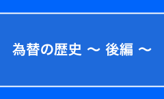 為替の歴史 〜 後編 〜